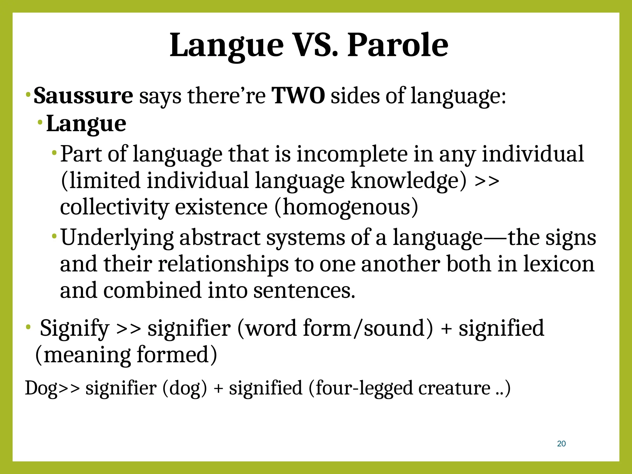 Langue VS. Parole
•Saussure says there’re TWO sides of language:
•Langue
•Part of language that is incomplete in any individual
(limited individual language knowledge) >>
collectivity existence (homogenous)
•Underlying abstract systems of a language―the signs
and their relationships to one another both in lexicon
and combined into sentences.
• Signify >> signifier (word form/sound) + signified
(meaning formed)
Dog>> signifier (dog) + signified (four-legged creature ..)
20
 