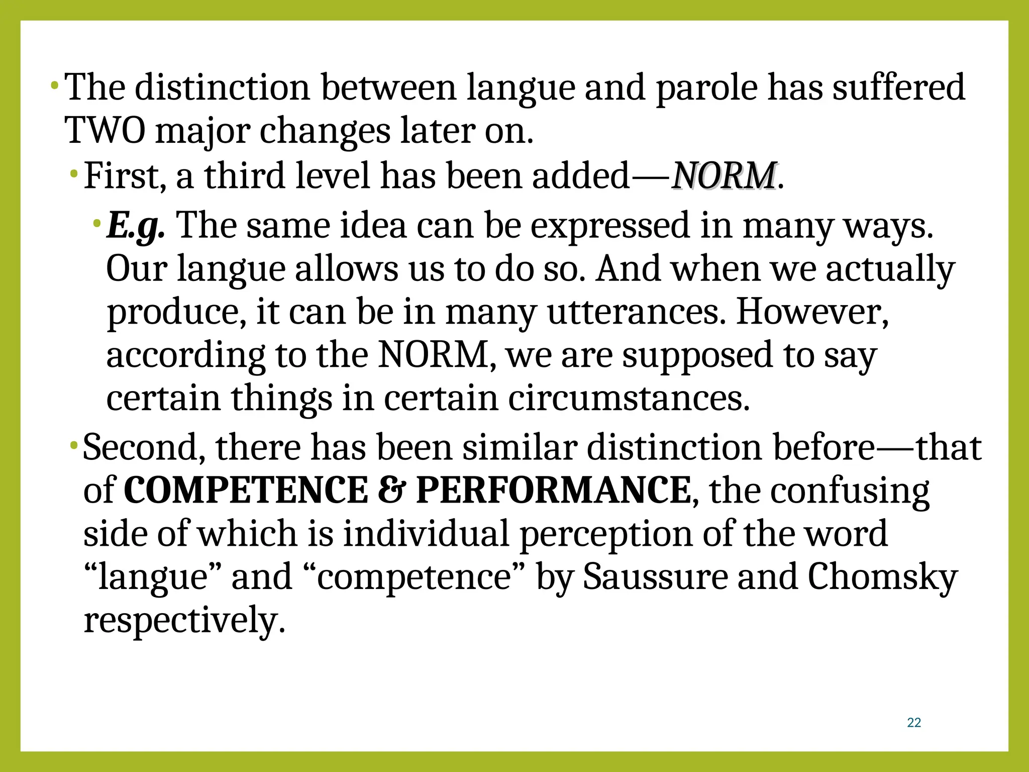 •The distinction between langue and parole has suffered
TWO major changes later on.
•First, a third level has been added—NORM
NORM.
•E.g. The same idea can be expressed in many ways.
Our langue allows us to do so. And when we actually
produce, it can be in many utterances. However,
according to the NORM, we are supposed to say
certain things in certain circumstances.
•Second, there has been similar distinction before—that
of COMPETENCE & PERFORMANCE, the confusing
side of which is individual perception of the word
“langue” and “competence” by Saussure and Chomsky
respectively.
22
 