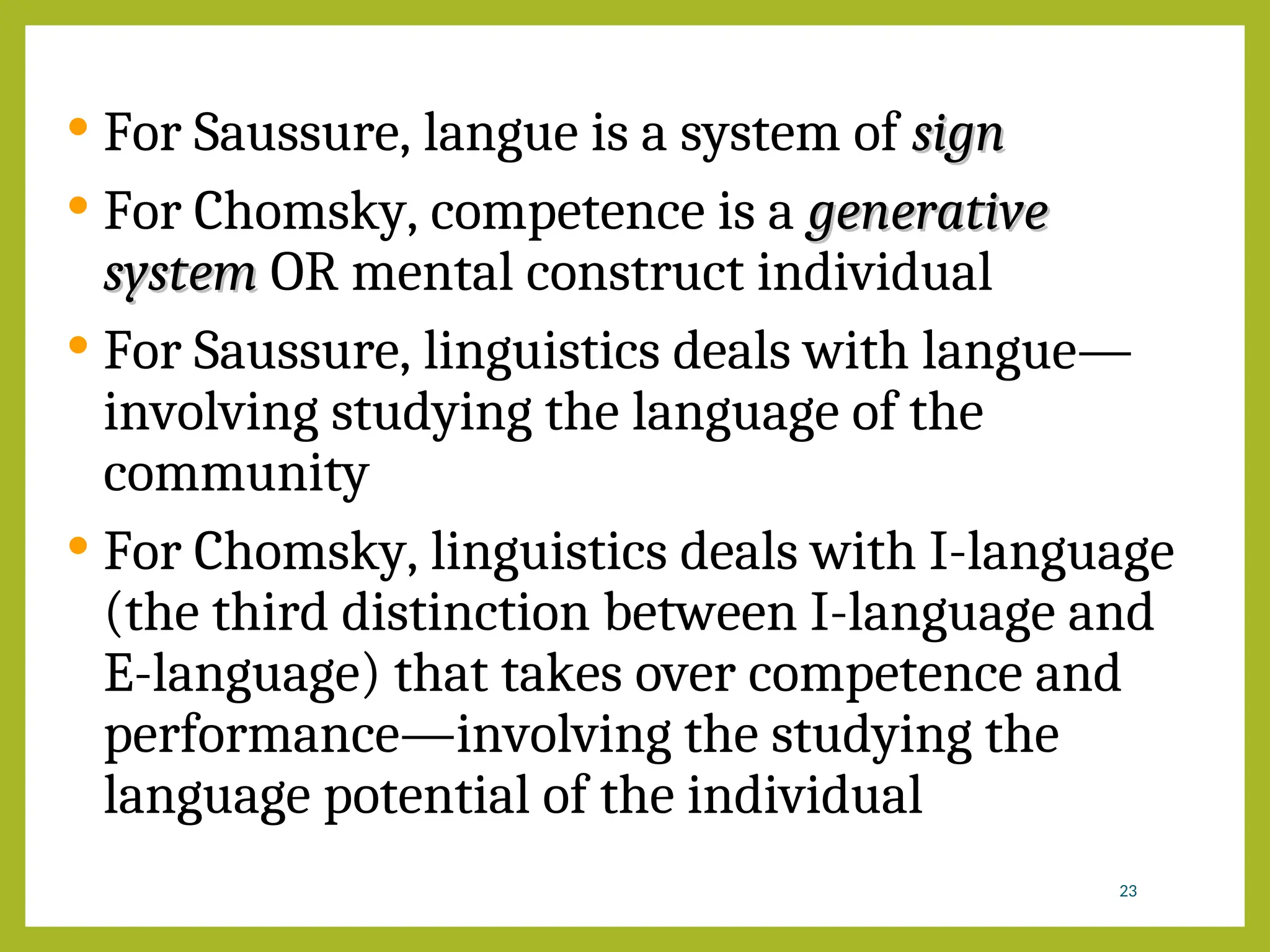  For Saussure, langue is a system of sign
sign
 For Chomsky, competence is a generative
generative
system
system OR mental construct individual
 For Saussure, linguistics deals with langue—
involving studying the language of the
community
 For Chomsky, linguistics deals with I-language
(the third distinction between I-language and
E-language) that takes over competence and
performance—involving the studying the
language potential of the individual
23
 