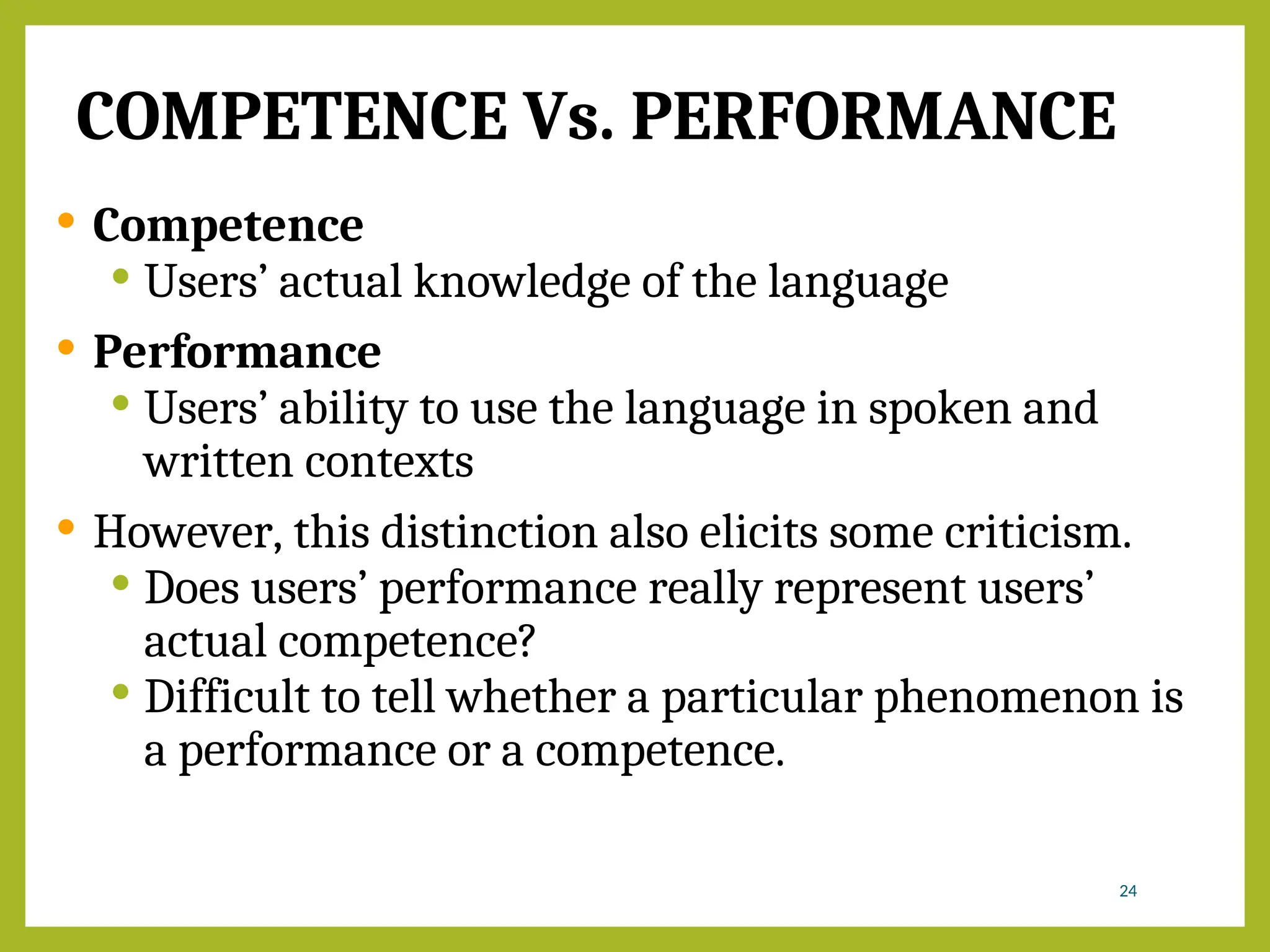 COMPETENCE Vs. PERFORMANCE
 Competence
 Users’ actual knowledge of the language
 Performance
 Users’ ability to use the language in spoken and
written contexts
 However, this distinction also elicits some criticism.
 Does users’ performance really represent users’
actual competence?
 Difficult to tell whether a particular phenomenon is
a performance or a competence.
24
 