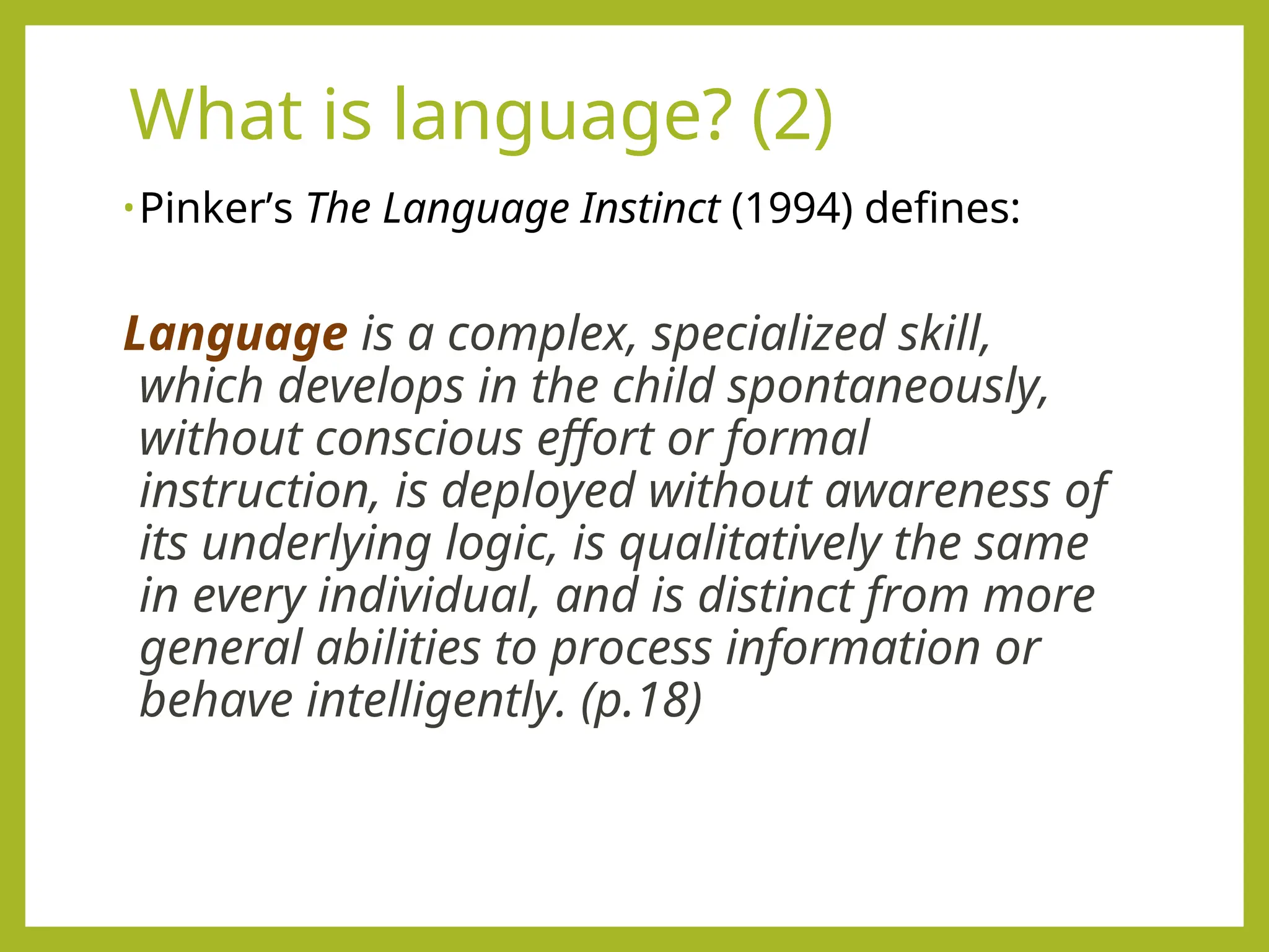 What is language? (2)
•Pinker’s The Language Instinct (1994) defines:
Language is a complex, specialized skill,
which develops in the child spontaneously,
without conscious effort or formal
instruction, is deployed without awareness of
its underlying logic, is qualitatively the same
in every individual, and is distinct from more
general abilities to process information or
behave intelligently. (p.18)
 