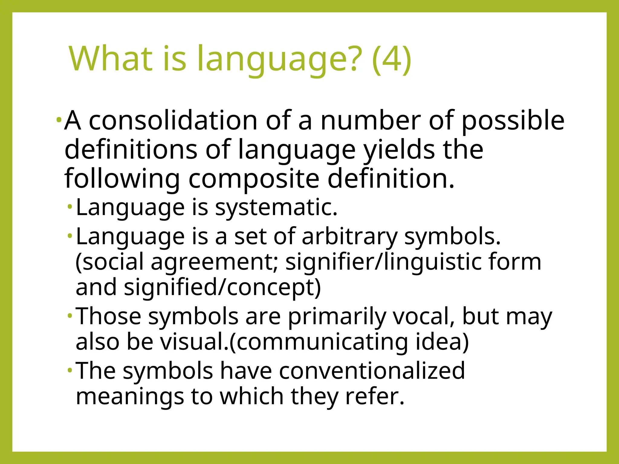 What is language? (4)
•A consolidation of a number of possible
definitions of language yields the
following composite definition.
•Language is systematic.
•Language is a set of arbitrary symbols.
(social agreement; signifier/linguistic form
and signified/concept)
•Those symbols are primarily vocal, but may
also be visual.(communicating idea)
•The symbols have conventionalized
meanings to which they refer.
 