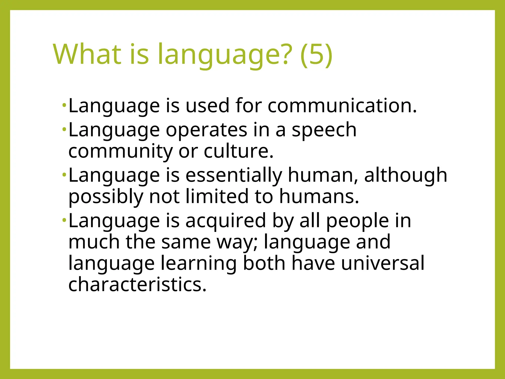 What is language? (5)
•Language is used for communication.
•Language operates in a speech
community or culture.
•Language is essentially human, although
possibly not limited to humans.
•Language is acquired by all people in
much the same way; language and
language learning both have universal
characteristics.
 