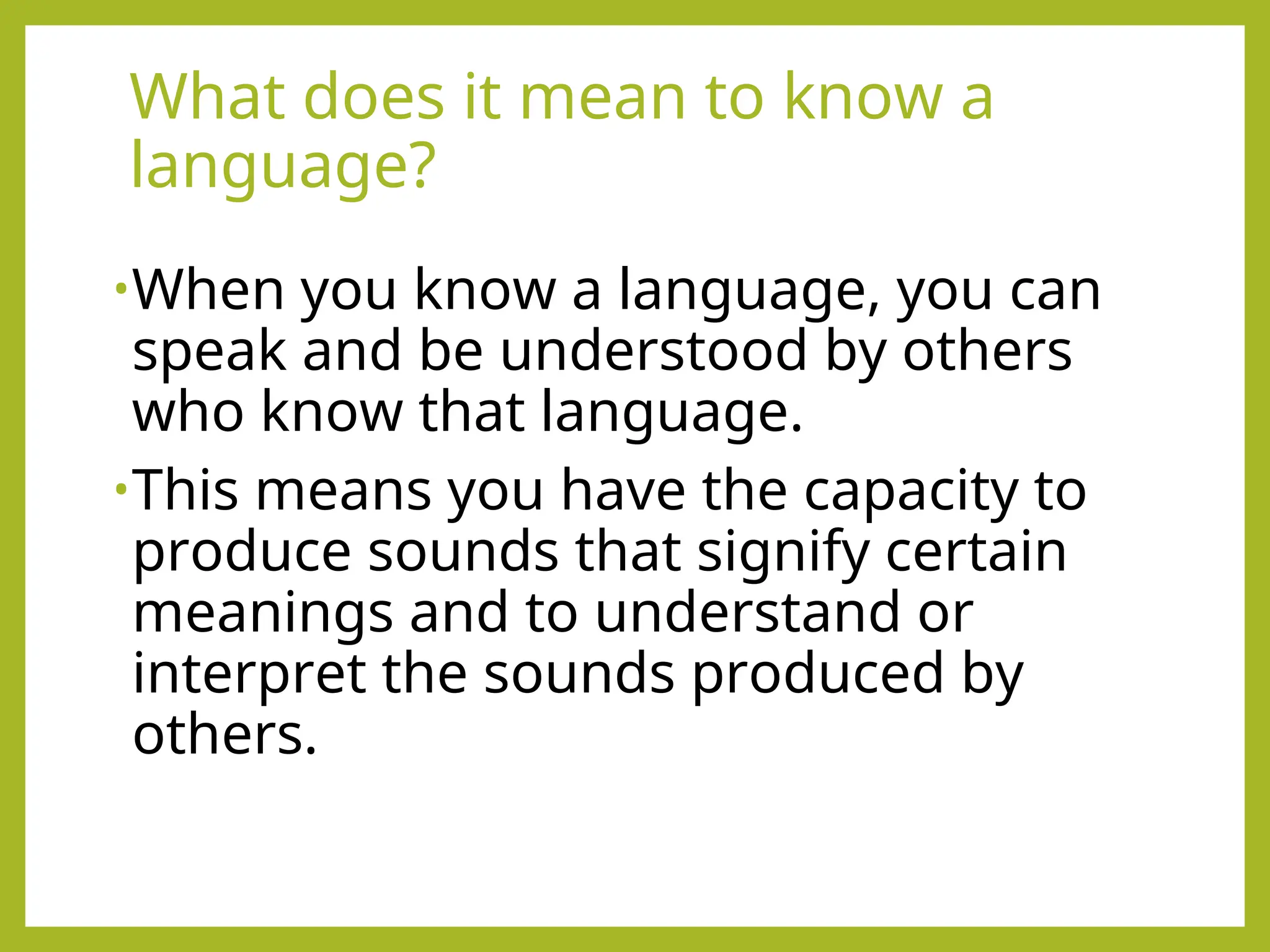 What does it mean to know a
language?
•When you know a language, you can
speak and be understood by others
who know that language.
•This means you have the capacity to
produce sounds that signify certain
meanings and to understand or
interpret the sounds produced by
others.
 
