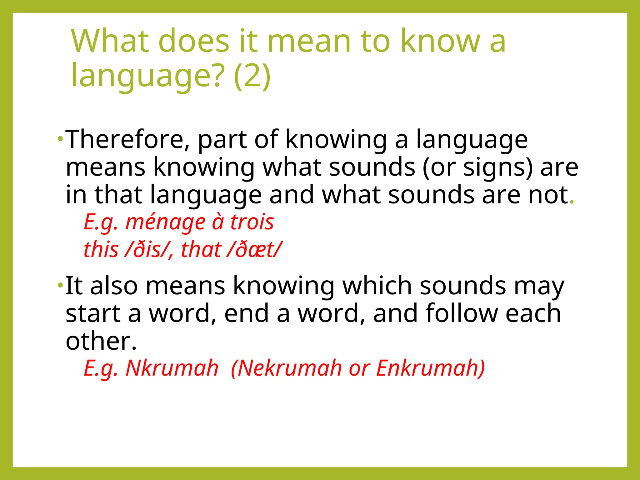What does it mean to know a
language? (2)
•Therefore, part of knowing a language
means knowing what sounds (or signs) are
in that language and what sounds are not.
E.g. ménage à trois
this /ðis/, that /ðæt/
•It also means knowing which sounds may
start a word, end a word, and follow each
other.
E.g. Nkrumah (Nekrumah or Enkrumah)
 