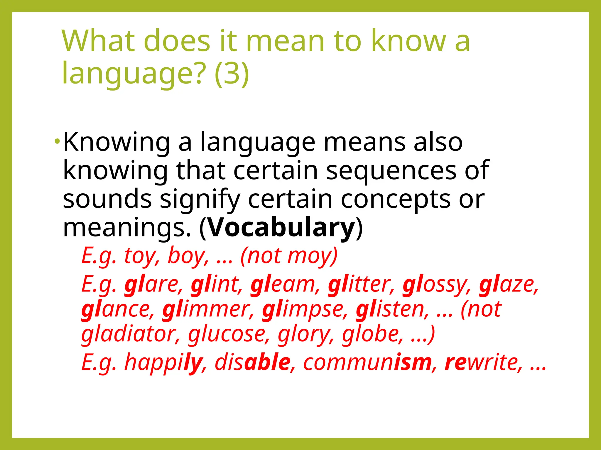 What does it mean to know a
language? (3)
•Knowing a language means also
knowing that certain sequences of
sounds signify certain concepts or
meanings. (Vocabulary)
E.g. toy, boy, … (not moy)
E.g. glare, glint, gleam, glitter, glossy, glaze,
glance, glimmer, glimpse, glisten, … (not
gladiator, glucose, glory, globe, …)
E.g. happily, disable, communism, rewrite, …
 