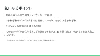 気になるポイント
・業務システム側でのサインイン、ユーザ管理
　 それぞれサインインするのは面倒。ユーザメンテナンスもそれぞれ。
・サインインの画面を準備する手間
　 でイチから作るよりずっと楽できるけど、日本語化などいろいろ手を加えるこ
とが必要。
　　それに修正できる状態だといろいろ変更したくなる謎の影響あり。
 