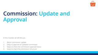 Commission: Update and
Approval
In this module, we will discuss :
1. About commission update
2. Steps to approve an updated commission
3. Steps to check the commission approval status
4. Steps to check the commission structure
 