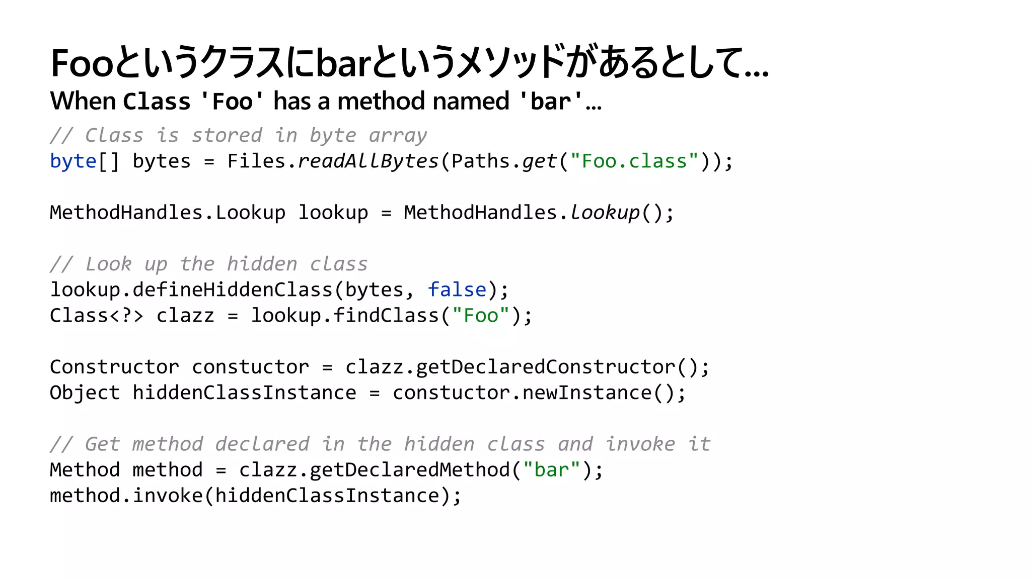 Fooというクラスにbarというメソッドがあるとして...
When Class 'Foo' has a method named 'bar'...
// Class is stored in byte array
byte[] bytes = Files.readAllBytes(Paths.get("Foo.class"));
MethodHandles.Lookup lookup = MethodHandles.lookup();
// Look up the hidden class
lookup.defineHiddenClass(bytes, false);
Class<?> clazz = lookup.findClass("Foo");
Constructor constuctor = clazz.getDeclaredConstructor();
Object hiddenClassInstance = constuctor.newInstance();
// Get method declared in the hidden class and invoke it
Method method = clazz.getDeclaredMethod("bar");
method.invoke(hiddenClassInstance);
 