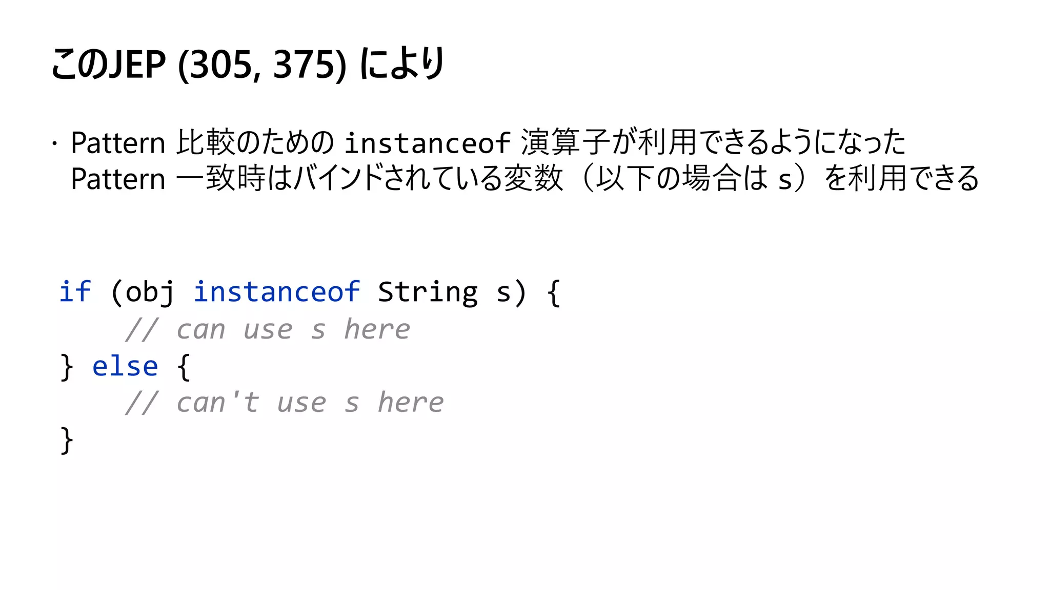 このJEP (305, 375) により
if (obj instanceof String s) {
// can use s here
} else {
// can't use s here
}
 