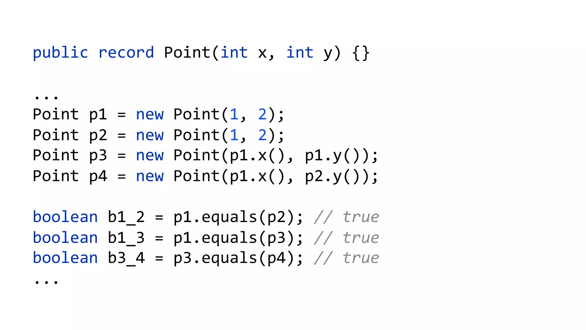 public record Point(int x, int y) {}
...
Point p1 = new Point(1, 2);
Point p2 = new Point(1, 2);
Point p3 = new Point(p1.x(), p1.y());
Point p4 = new Point(p1.x(), p2.y());
boolean b1_2 = p1.equals(p2); // true
boolean b1_3 = p1.equals(p3); // true
boolean b3_4 = p3.equals(p4); // true
...
 