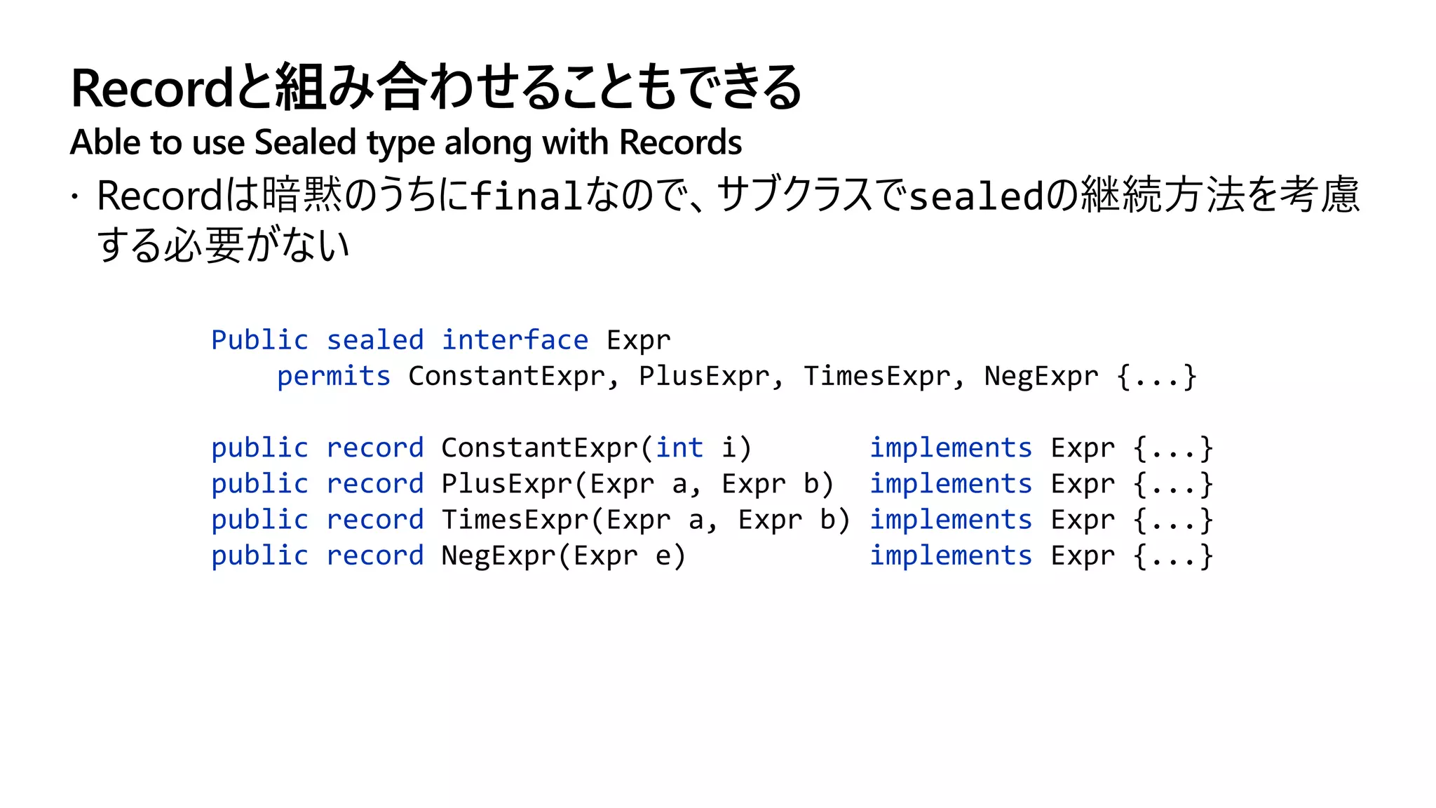 Recordと組み合わせることもできる
Able to use Sealed type along with Records
Public sealed interface Expr
permits ConstantExpr, PlusExpr, TimesExpr, NegExpr {...}
public record ConstantExpr(int i) implements Expr {...}
public record PlusExpr(Expr a, Expr b) implements Expr {...}
public record TimesExpr(Expr a, Expr b) implements Expr {...}
public record NegExpr(Expr e) implements Expr {...}
 