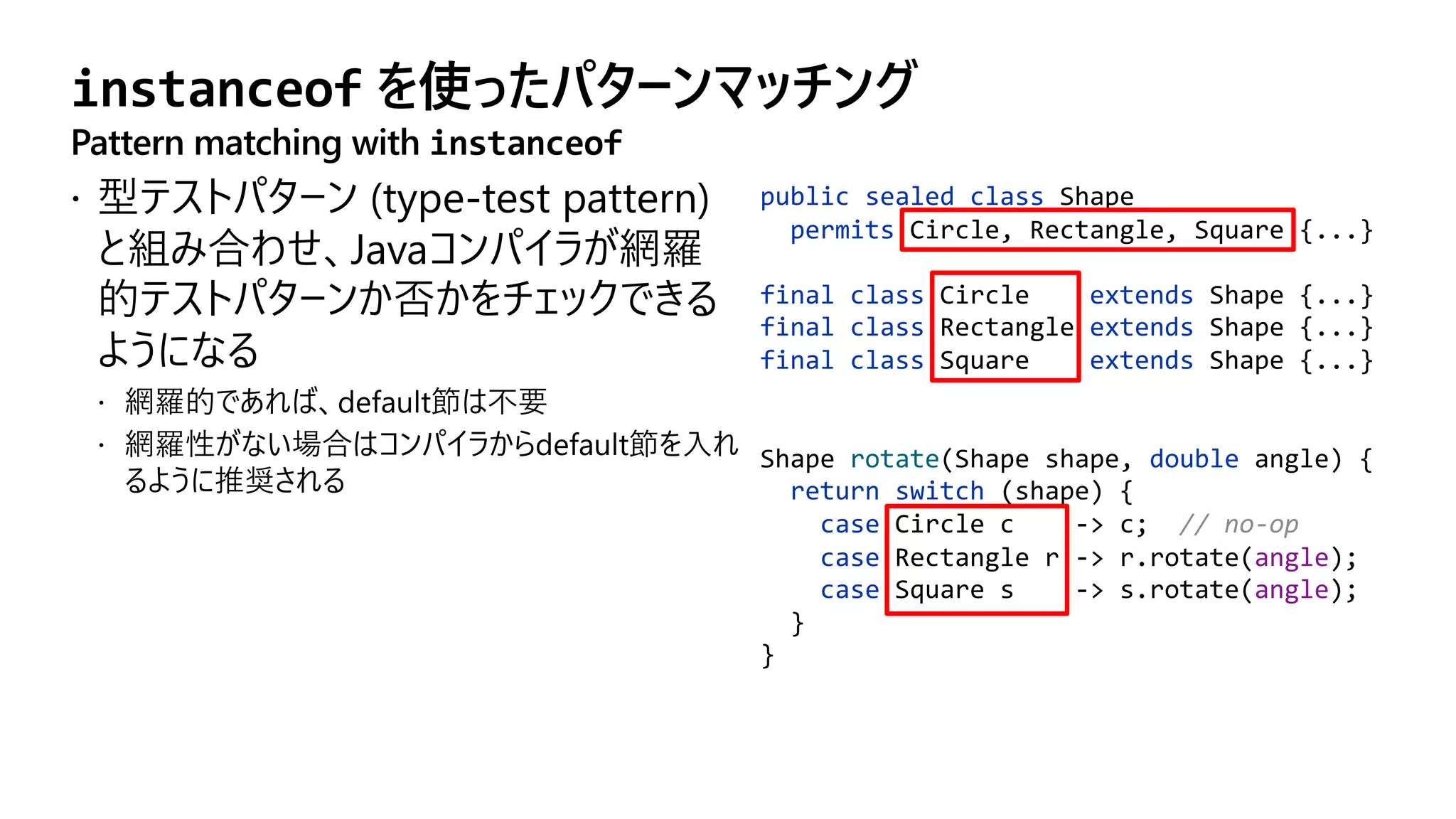instanceof を使ったパターンマッチング
Pattern matching with instanceof
public sealed class Shape
permits Circle, Rectangle, Square {...}
final class Circle extends Shape {...}
final class Rectangle extends Shape {...}
final class Square extends Shape {...}
Shape rotate(Shape shape, double angle) {
return switch (shape) {
case Circle c -> c; // no-op
case Rectangle r -> r.rotate(angle);
case Square s -> s.rotate(angle);
}
}
 