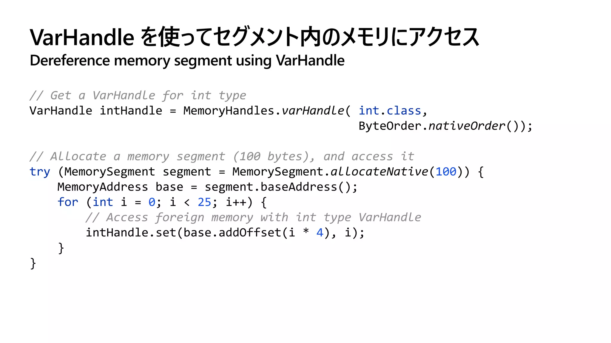 VarHandle を使ってセグメント内のメモリにアクセス
Dereference memory segment using VarHandle
// Get a VarHandle for int type
VarHandle intHandle = MemoryHandles.varHandle( int.class,
ByteOrder.nativeOrder());
// Allocate a memory segment (100 bytes), and access it
try (MemorySegment segment = MemorySegment.allocateNative(100)) {
MemoryAddress base = segment.baseAddress();
for (int i = 0; i < 25; i++) {
// Access foreign memory with int type VarHandle
intHandle.set(base.addOffset(i * 4), i);
}
}
 