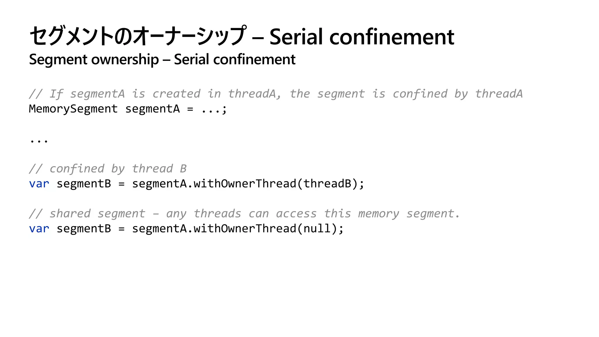 セグメントのオーナーシップ – Serial confinement
Segment ownership – Serial confinement
// If segmentA is created in threadA, the segment is confined by threadA
MemorySegment segmentA = ...;
...
// confined by thread B
var segmentB = segmentA.withOwnerThread(threadB);
// shared segment – any threads can access this memory segment.
var segmentB = segmentA.withOwnerThread(null);
 