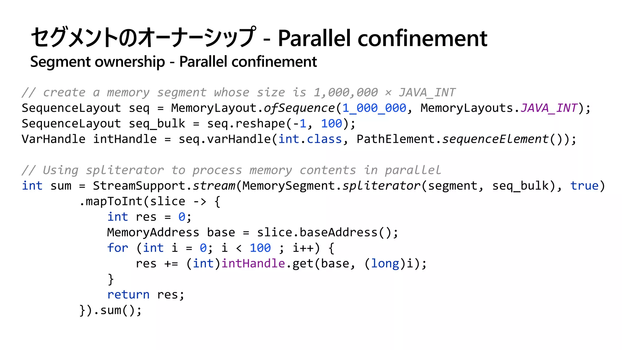 セグメントのオーナーシップ - Parallel confinement
Segment ownership - Parallel confinement
// create a memory segment whose size is 1,000,000 × JAVA_INT
SequenceLayout seq = MemoryLayout.ofSequence(1_000_000, MemoryLayouts.JAVA_INT);
SequenceLayout seq_bulk = seq.reshape(-1, 100);
VarHandle intHandle = seq.varHandle(int.class, PathElement.sequenceElement());
// Using spliterator to process memory contents in parallel
int sum = StreamSupport.stream(MemorySegment.spliterator(segment, seq_bulk), true)
.mapToInt(slice -> {
int res = 0;
MemoryAddress base = slice.baseAddress();
for (int i = 0; i < 100 ; i++) {
res += (int)intHandle.get(base, (long)i);
}
return res;
}).sum();
 