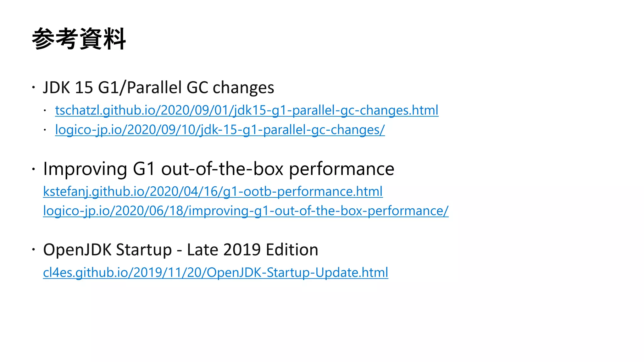 参考資料
ž JDK 15 G1/Parallel GC changes
tschatzl.github.io/2020/09/01/jdk15-g1-parallel-gc-changes.html
logico-jp.io/2020/09/10/jdk-15-g1-parallel-gc-changes/
kstefanj.github.io/2020/04/16/g1-ootb-performance.html
logico-jp.io/2020/06/18/improving-g1-out-of-the-box-performance/
ž OpenJDK Startup - Late 2019 Edition
cl4es.github.io/2019/11/20/OpenJDK-Startup-Update.html
 