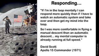 Responding…
"If I'm in the loop mentally I can
respond more quickly than if I have to
watch an automatic system and take
over and then get my mind into the
loop.
So I was more comfortable in flying a
manual descent than an automatic
descent... my mental computer is
already running at full speed.“
David Scott
Apollo 15 Commander (1971)
 