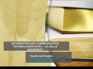 INFORMATION AND COMMUNICATION
TECHNOLOGIES IN EFL - LA SALLE
UNIVERSITY
Yamith José Fandiño
teacheryamith@gmail.com
 