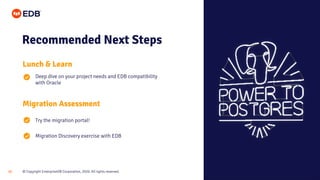 © Copyright EnterpriseDB Corporation, 2020. All rights reserved.33
Recommended Next Steps
Lunch & Learn
Deep dive on your project needs and EDB compatibility
with Oracle
Migration Assessment
Try the migration portal!
Migration Discovery exercise with EDB
 