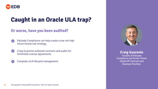 © Copyright EnterpriseDB Corporation, 2020. All rights reserved.36
Caught in an Oracle ULA trap?
Or worse, have you been audited?
Palisade Compliance can help create a low risk high
return Oracle exit strategy.
Craig Guarente authored contracts and audits for
Unlimited License Agreements.
Complete ULA lifecycle management.
Craig Guarente
Founder of Palisade
Compliance and former Oracle
Global VP Contracts and
Business Practices
 