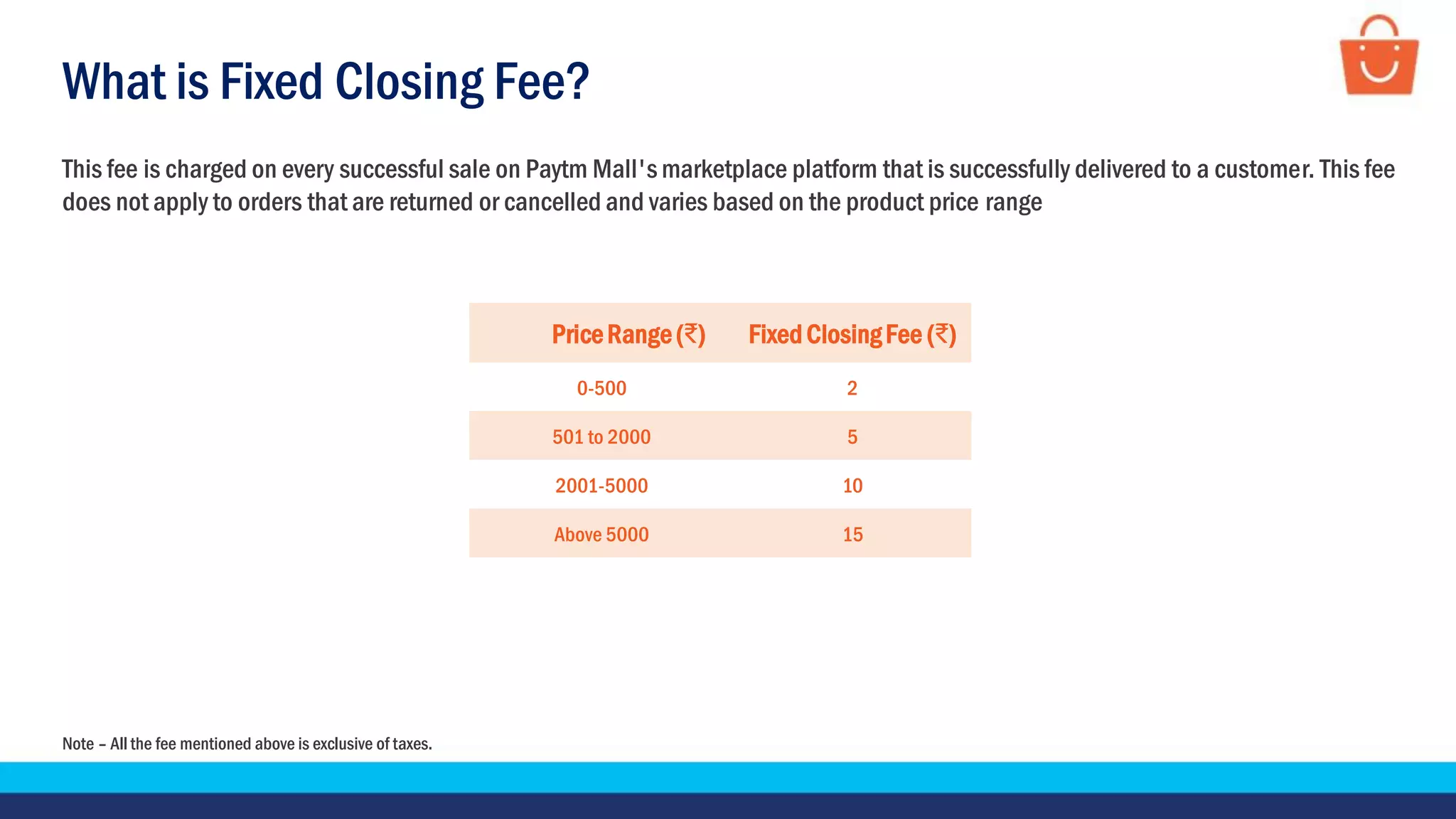 What is Fixed Closing Fee?
This fee is charged on every successful sale on Paytm Mall's marketplace platform that is successfully delivered to a customer. This fee
does not apply to orders that are returned or cancelled and varies based on the product price range
PriceRange(₹) FixedClosingFee (₹)
0-500 2
501 to 2000 5
2001-5000 10
Above 5000 15
Note – All the fee mentioned above is exclusive of taxes.
 