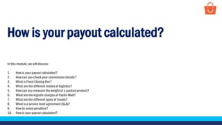 How is your payout calculated?
In this module, we will discuss :
1. How is your payout calculated?
2. How can you check your commission details?
3. What is Fixed Closing Fee?
4. What are the different modes of logistics?
5. How can you measure the weight of a packedproduct?
6. What are the logisticcharges at Paytm Mall?
7. What are the different types of frauds?
8. What is a service level agreement (SLA)?
9. How to avoid penalties?
10. How is your payout calculated?
 
