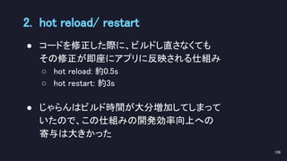 ● コードを修正した際に、ビルドし直さなくても 
その修正が即座にアプリに反映される仕組み 
○ hot reload: 約0.5s 
○ hot restart: 約3s  
 
● じゃらんはビルド時間が大分増加してしまって 
いたので、この仕組みの開発効率向上への 
寄与は大きかった 
2. hot reload/ restart 
106 
 
