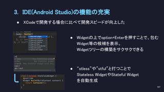 ● Widgetの上でoption+Enterを押すことで、包む
Widget等の候補を表示。 
Widgetツリーの構築をサクサクできる 
 
● “stless”や”stful”と打つことで 
Stateless WidgetやStateful Widget 
を自動生成 
3. IDE(Android Studio)の機能の充実 
107 
● XCodeで開発する場合に比べて開発スピードが向上した 
 
