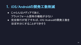 ● じゃらんはメディアであり、 
プラットフォーム固有の機能が少ない 
● 完全移行が完了すれば、iOS/Androidの開発工数を 
ほぼ半分にすることができそう 
1. iOS/Androidの開発工数削減 
109 
 