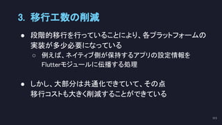 ● 段階的移行を行っていることにより、各プラットフォームの
実装が多少必要になっている 
○ 例えば、ネイティブ側が保持するアプリの設定情報を 
Flutterモジュールに伝播する処理 
 
● しかし、大部分は共通化できていて、その点 
移行コストも大きく削減することができている 
3. 移行工数の削減 
111 
 