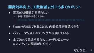 開発効率向上、工数削減以外にも多くのメリット 
● 宣言的UI構築が素晴らしい 
○ 参考: 宣言的UI そな太さん
https://speakerdeck.com/sonatard/xuan-yan-de-ui 
 
● FlutterがOSSであることで、内部処理を確認できる 
 
● パフォーマンスモニタリングが充実している 
 
● 全てDartで記述するため、コードレビューや 
コンフリクトの解消がしやすい 
などなど...  112 
 