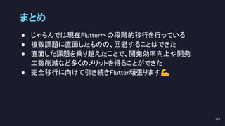 ● じゃらんでは現在Flutterへの段階的移行を行っている 
● 複数課題に直面したものの、回避することはできた 
● 直面した課題を乗り越えたことで、開発効率向上や開発 
工数削減など多くのメリットを得ることができた 
● 完全移行に向けて引き続きFlutter頑張ります💪 
まとめ 
114 
 