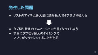 発生した問題 
● リストのアイテムを大量に読み込んでタブを切り替える 
 
 
● タブ切り替えのアニメーションが重くなってしまう 
● まれにタブ切り替えのタイミングで 
アプリがクラッシュすることがある 
32 
 