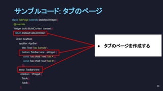 class TabPage extends StatelessWidget {
@override
Widget build(BuildContext context) {
return DefaultTabController(
...
child: Scaffold(
appBar: AppBar(
title: Text('Tab Sample'),
bottom: TabBar(tabs: <Widget>[
const Tab(child: Text('Tab A')),
const Tab(child: Text('Tab B'))
])),
body: TabBarView(
children: <Widget>[
TabA(),
TabB(),
],
● タブのページを作成する
サンプルコード: タブのページ 
33 
 