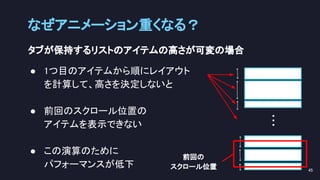 タブが保持するリストのアイテムの高さが可変の場合 
● 1つ目のアイテムから順にレイアウト 
を計算して、高さを決定しないと 
 
● 前回のスクロール位置の 
アイテムを表示できない 
 
● この演算のために 
パフォーマンスが低下 
なぜアニメーション重くなる？ 
45 
… 
前回の 
スクロール位置 
 