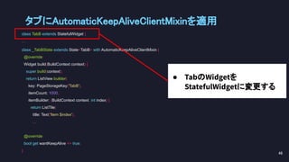 class TabB extends StatefulWidget {
...
class _TabBState extends State<TabB> with AutomaticKeepAliveClientMixin {
@override
Widget build(BuildContext context) {
super.build(context);
return ListView.builder(
key: PageStorageKey('TabB'),
itemCount: 1000,
itemBuilder: (BuildContext context, int index) {
return ListTile(
title: Text('Item $index'),
...
@override
bool get wantKeepAlive => true;
}
● TabのWidgetを
StatefulWidgetに変更する
タブにAutomaticKeepAliveClientMixinを適用 
48 
 