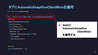 class TabB extends StatefulWidget {
...
class _TabBState extends State<TabB> with AutomaticKeepAliveClientMixin {
@override
Widget build(BuildContext context) {
super.build(context);
return ListView.builder(
key: PageStorageKey('TabB'),
itemCount: 1000,
itemBuilder: (BuildContext context, int index) {
return ListTile(
title: Text('Item $index'),
...
@override
bool get wantKeepAlive => true;
}
● Stateに
AutomaticKeepAlive
ClientMixin
を適用する
タブにAutomaticKeepAliveClientMixinを適用 
49 
 
