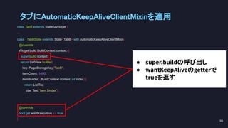 class TabB extends StatefulWidget {
...
class _TabBState extends State<TabB> with AutomaticKeepAliveClientMixin {
@override
Widget build(BuildContext context) {
super.build(context);
return ListView.builder(
key: PageStorageKey('TabB'),
itemCount: 1000,
itemBuilder: (BuildContext context, int index) {
return ListTile(
title: Text('Item $index'),
...
@override
bool get wantKeepAlive => true;
}
タブにAutomaticKeepAliveClientMixinを適用 
50 
● super.buildの呼び出し
● wantKeepAliveのgetterで
trueを返す
 
