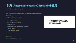 class TabB extends StatefulWidget {
...
class _TabBState extends State<TabB> with AutomaticKeepAliveClientMixin {
@override
Widget build(BuildContext context) {
super.build(context);
return ListView.builder(
key: PageStorageKey('TabB'),
itemCount: 1000,
itemBuilder: (BuildContext context, int index) {
return ListTile(
title: Text('Item $index'),
...
@override
bool get wantKeepAlive => true;
}
タブにAutomaticKeepAliveClientMixinを適用 
51 
● 一時的なメモリ圧迫も
起こらなくなる
 