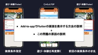62 
じゃらんTOP 
 
present dismiss 
遊び・体験(Flutter) 遊び・体験(Flutter) 
検索条件指定  遊び・体験を再度開く  前回の検索条件のまま 
● Add-to-appでFlutterの画面を表示する方法の説明
↓
● この問題の原因の説明
 