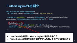 class AppDelegate: FlutterAppDelegate {
lazy var flutterEngine = FlutterEngine(name: "my flutter engine")
override func application(_ application: UIApplication, didFinishLaunchingWithOptions
launchOptions: [UIApplication.LaunchOptionsKey: Any]?) -> Bool {
flutterEngine.run();
GeneratedPluginRegistrant.register(with: self.flutterEngine);
return super.application(application, didFinishLaunchingWithOptions: launchOptions);
}
}
FlutterEngineの初期化 
70 
• Dartのmainを実行し、FlutterEngineの初期化を行う
• FlutterEngineの初期化は時間がかかるため、予め呼ぶ必要がある
 
