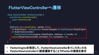 class ViewController: UIViewController {
override func viewDidLoad() {
super.viewDidLoad()
}
@IBAction func showFlutter(_ sender: Any) {
let flutterEngine = (UIApplication.shared.delegate as! AppDelegate).flutterEngine
let flutterViewController =
FlutterViewController(engine: flutterEngine, nibName: nil, bundle: nil)
present(flutterViewController, animated: true, completion: nil)
}
}
FlutterViewControllerへ遷移 
71 
• FlutterEngineを指定して、FlutterViewControllerをインスタンス化
• FlutterViewControllerに画面遷移することでFlutterの画面を表示
 