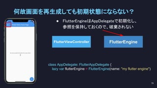 ● FlutterEngineはAppDelegateで初期化し、 
参照を保持しておくので、破棄されない 
何故画面を再生成しても初期状態にならない？ 
73 
FlutterEngine
class AppDelegate: FlutterAppDelegate {
lazy var flutterEngine = FlutterEngine(name: "my flutter engine")
FlutterViewController
 