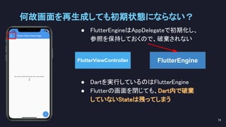 ● FlutterEngineはAppDelegateで初期化し、 
参照を保持しておくので、破棄されない 
何故画面を再生成しても初期状態にならない？ 
74 
FlutterEngine
● Dartを実行しているのはFlutterEngine 
● Flutterの画面を閉じても、Dart内で破棄 
していないStateは残ってしまう 
FlutterViewController
 