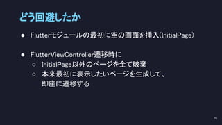 ● Flutterモジュールの最初に空の画面を挿入(InitialPage) 
 
● FlutterViewController遷移時に 
○ InitialPage以外のページを全て破棄 
○ 本来最初に表示したいページを生成して、 
即座に遷移する 
 
どう回避したか 
76 
 