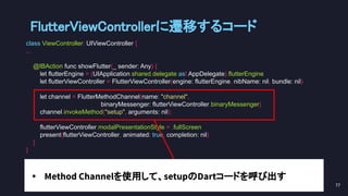 FlutterViewControllerに遷移するコード 
class ViewController: UIViewController {
...
@IBAction func showFlutter(_ sender: Any) {
let flutterEngine = (UIApplication.shared.delegate as! AppDelegate).flutterEngine
let flutterViewController = FlutterViewController(engine: flutterEngine, nibName: nil, bundle: nil)
let channel = FlutterMethodChannel(name: "channel",
binaryMessenger: flutterViewController.binaryMessenger)
channel.invokeMethod("setup", arguments: nil);
flutterViewController.modalPresentationStyle = .fullScreen
present(flutterViewController, animated: true, completion: nil)
}
}
77 
• Method Channelを使用して、setupのDartコードを呼び出す
 