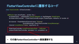 FlutterViewControllerに遷移するコード 
class ViewController: UIViewController {
...
@IBAction func showFlutter(_ sender: Any) {
let flutterEngine = (UIApplication.shared.delegate as! AppDelegate).flutterEngine
let flutterViewController = FlutterViewController(engine: flutterEngine, nibName: nil, bundle: nil)
let channel = FlutterMethodChannel(name: "channel",
binaryMessenger: flutterViewController.binaryMessenger)
channel.invokeMethod("setup", arguments: nil);
flutterViewController.modalPresentationStyle = .fullScreen
present(flutterViewController, animated: true, completion: nil)
}
}
78 
• その後FlutterViewControllerへ画面遷移する
 