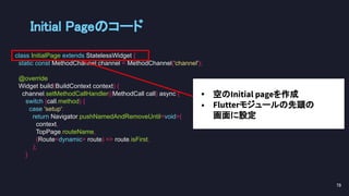 Initial Pageのコード 
class InitialPage extends StatelessWidget {
static const MethodChannel channel = MethodChannel('channel');
@override
Widget build(BuildContext context) {
channel.setMethodCallHandler((MethodCall call) async {
switch (call.method) {
case 'setup':
return Navigator.pushNamedAndRemoveUntil<void>(
context,
TopPage.routeName,
(Route<dynamic> route) => route.isFirst,
);
}
79 
• 空のInitial pageを作成
• Flutterモジュールの先頭の
画面に設定
 