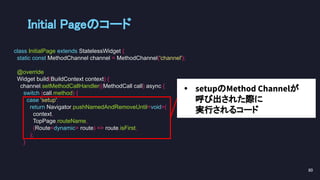 Initial Pageのコード 
class InitialPage extends StatelessWidget {
static const MethodChannel channel = MethodChannel('channel');
@override
Widget build(BuildContext context) {
channel.setMethodCallHandler((MethodCall call) async {
switch (call.method) {
case 'setup':
return Navigator.pushNamedAndRemoveUntil<void>(
context,
TopPage.routeName,
(Route<dynamic> route) => route.isFirst,
);
}
80 
• setupのMethod Channelが
呼び出された際に
実行されるコード
 